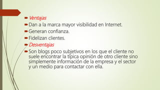 Ventajas
Dan a la marca mayor visibilidad en Internet.
Generan confianza.
Fidelizan clientes.
Desventajas
Son blogs poco subjetivos en los que el cliente no
suele encontrar la típica opinión de otro cliente sino
simplemente información de la empresa y el sector
y un medio para contactar con ella.
 