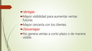 Ventajas
Mayor visibilidad para aumentar ventas
futuras.
Mayor cercanía con los clientes.
Desventajas
No genera ventas a corto plazo o de manera
visible.
 