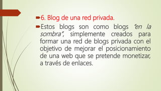 6. Blog de una red privada.
Estos blogs son como blogs “en la
sombra”, simplemente creados para
formar una red de blogs privada con el
objetivo de mejorar el posicionamiento
de una web que se pretende monetizar,
a través de enlaces.
 