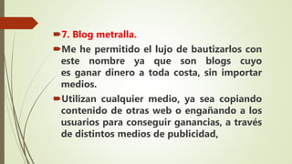 7. Blog metralla.
Me he permitido el lujo de bautizarlos con
este nombre ya que son blogs cuyo
es ganar dinero a toda costa, sin importar
medios.
Utilizan cualquier medio, ya sea copiando
contenido de otras web o engañando a los
usuarios para conseguir ganancias, a través
de distintos medios de publicidad,
 