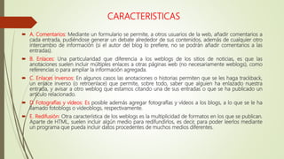 CARACTERISTICAS
 A. Comentarios: Mediante un formulario se permite, a otros usuarios de la web, añadir comentarios a
cada entrada, pudiéndose generar un debate alrededor de sus contenidos, además de cualquier otro
intercambio de información (si el autor del blog lo prefiere, no se podrán añadir comentarios a las
entradas).
 B. Enlaces: Una particularidad que diferencia a los weblogs de los sitios de noticias, es que las
anotaciones suelen incluir múltiples enlaces a otras páginas web (no necesariamente weblogs), como
referencias o para ampliar la información agregada.
 C. Enlaces Inversos: En algunos casos las anotaciones o historias permiten que se les haga trackback,
un enlace inverso (o retroenlace) que permite, sobre todo, saber que alguien ha enlazado nuestra
entrada, y avisar a otro weblog que estamos citando una de sus entradas o que se ha publicado un
artículo relacionado.
 D. Fotografías y vídeos: Es posible además agregar fotografías y vídeos a los blogs, a lo que se le ha
llamado fotoblogs o videoblogs, respectivamente.
 E. Redifusión: Otra característica de los weblogs es la multiplicidad de formatos en los que se publican.
Aparte de HTML, suelen incluir algún medio para redifundirlos, es decir, para poder leerlos mediante
un programa que pueda incluir datos procedentes de muchos medios diferentes.
 