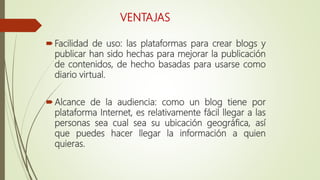 VENTAJAS
Facilidad de uso: las plataformas para crear blogs y
publicar han sido hechas para mejorar la publicación
de contenidos, de hecho basadas para usarse como
diario virtual.
Alcance de la audiencia: como un blog tiene por
plataforma Internet, es relativamente fácil llegar a las
personas sea cual sea su ubicación geográfica, así
que puedes hacer llegar la información a quien
quieras.
 