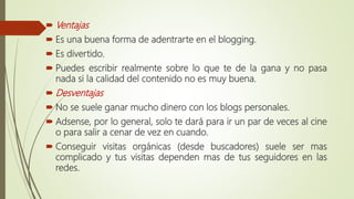  Ventajas
 Es una buena forma de adentrarte en el blogging.
 Es divertido.
 Puedes escribir realmente sobre lo que te de la gana y no pasa
nada si la calidad del contenido no es muy buena.
 Desventajas
 No se suele ganar mucho dinero con los blogs personales.
 Adsense, por lo general, solo te dará para ir un par de veces al cine
o para salir a cenar de vez en cuando.
 Conseguir visitas orgánicas (desde buscadores) suele ser mas
complicado y tus visitas dependen mas de tus seguidores en las
redes.
 