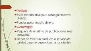 Ventajas
Es el método ideal para conseguir nuevos
clientes.
Puedes ganar mucho dinero.
Desventajas
Requiere de un ritmo de publicaciones mas
constante.
Debes de tener un producto o servicio de
calidad para no decepcionar a tus clientes.
 
