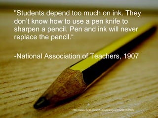 "Students depend too much on ink. They don’t know how to use a pen knife to sharpen a pencil. Pen and ink will never replace the pencil.“ -National Association of Teachers, 1907 http://www.flickr.com/photos/orangeacid/204163563/ 