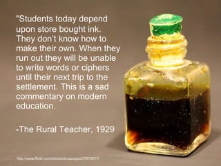 "Students today depend upon store bought ink. They don’t know how to make their own. When they run out they will be unable to write words or ciphers until their next trip to the settlement. This is a sad commentary on modern education. -The Rural Teacher, 1929 http://www.flickr.com/photos/lucazappa/37872617/ 
