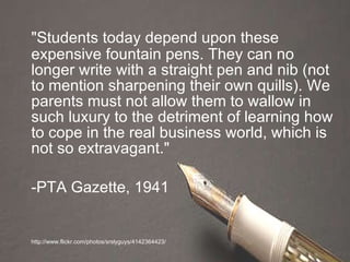 "Students today depend upon these expensive fountain pens. They can no longer write with a straight pen and nib (not to mention sharpening their own quills). We parents must not allow them to wallow in such luxury to the detriment of learning how to cope in the real business world, which is not so extravagant." -PTA Gazette, 1941 http://www.flickr.com/photos/srslyguys/4142364423/ 