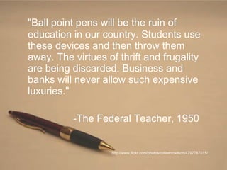 "Ball point pens will be the ruin of education in our country. Students use these devices and then throw them away. The virtues of thrift and frugality are being discarded. Business and banks will never allow such expensive luxuries." -The Federal Teacher, 1950 http://www.flickr.com/photos/colleencwilson/4797787015/ 