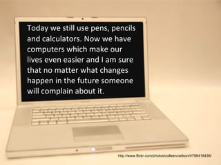 Today we still use pens, pencils and calculators. Now we have computers which make our lives even easier and I am sure that no matter what changes happen in the future someone will complain about it.  http://www.flickr.com/photos/colleencwilson/4798418438/ 