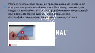 Разместите пошаговое описание процесса создания какого-либо 
продукта или услуги вашей компании. Например, покажите, как 
создается автомобиль: от эскиза и проработки идеи до финальной 
полировки. Это можно сделать как с помощью серии 
фотографий с описаниями, так и с помощью видеоролика. 
 