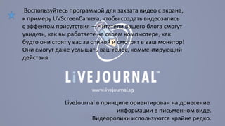 Воспользуйтесь программой для захвата видео с экрана, 
к примеру UVScreenCamera, чтобы создать видеозапись 
с эффектом присутствия — читатели вашего блога смогут 
увидеть, как вы работаете на своем компьютере, как 
будто они стоят у вас за спиной и смотрят в ваш монитор! 
Они смогут даже услышать ваш голос, комментирующий 
действия. 
LiveJournal в принципе ориентирован на донесение 
информации в письменном виде. 
Видеоролики используются крайне редко. 
 