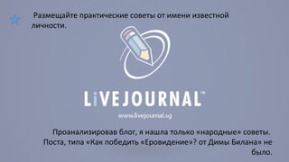 Размещайте практические советы от имени известной 
личности. 
Проанализировав блог, я нашла только «народные» советы. 
Поста, типа «Как победить «Еровидение»? от Димы Билана» не 
было. 
 