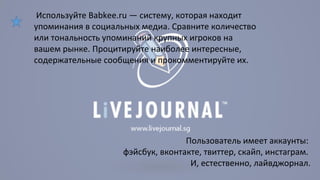Используйте Babkee.ru — систему, которая находит 
упоминания в социальных медиа. Сравните количество 
или тональность упоминаний крупных игроков на 
вашем рынке. Процитируйте наиболее интересные, 
содержательные сообщения и прокомментируйте их. 
Пользователь имеет аккаунты: 
фэйсбук, вконтакте, твиттер, скайп, инстаграм. 
И, естественно, лайвджорнал. 
 