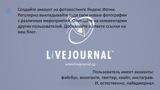 Создайте аккаунт на фотохостинге Яндекс.Фотки. 
Регулярно выкладывайте туда свои новые фотографии 
с различных мероприятий. Отвечайте на комментарии 
других пользователей. Добавляйте в ответе ссылки на 
ваш блог. 
Пользователь имеет аккаунты: 
фэйсбук, вконтакте, твиттер, скайп, инстаграм. 
И, естественно, лайвджорнал. 
 
