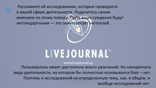 Расскажите об исследованиях, которые проводятся 
в вашей сфере деятельности. Поделитесь своим 
мнением по этому поводу. Пусть ваши суждения будут 
нестандартными — это заинтересует читателей. 
Пользователь имеет достаточно много увлечений. Но конкретного 
вида деятельности, на котором бы полностью основывался блог – нет. 
Поэтому и исследований на определенную тему, как, в общем, и 
вообще исследований нет. 
 