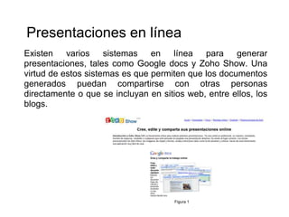 Presentaciones en línea
Existen varios sistemas en línea para generar
presentaciones, tales como Google docs y Zoho Show. Una
virtud de estos sistemas es que permiten que los documentos
generados puedan compartirse con otras personas
directamente o que se incluyan en sitios web, entre ellos, los
blogs.




                                      Figura 1
 