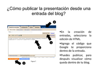 ¿Cómo publicar la presentación desde una
           entrada del blog?
                              4



                                  En la creación de
                                  entradas, selecciona la
                                  edición de HTML.
                          1       Agrega el código que
                      2           Google te proporciona
                                  dentro de la entrada.
                                  Puedes publicar, para
                                  después visualizar cómo
           Figura 7
       3                          queda dentro de tu blog.
 