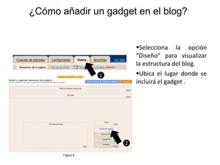 ¿Cómo añadir un gadget en el blog?


                          Selecciona la opción
                          “Diseño” para visualizar
                          la estructura del blog.
                  1       Ubica el lugar donde se
                          incluirá el gadget .




                      2

       Figura 8
 