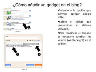 ¿Cómo añadir un gadget en el blog?
                                Selecciona la opción que
                                permite agregar código
                                HTML.
                                Coloca el código que
                                proporciona el sistema
                        1
                                utilizado.
 Figura 9
                                Para modificar el tamaño
                                es necesario cambiar los
                                valores (width-height) en el
                                código.


   2                        3




            Figura 10
 
