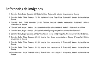Referencias de imágenes
 1. González Bello, Edgar Oswaldo. (2010). Zoho Show [Fotografía]. México: Universidad de Sonora.

 2. González Bello, Edgar Oswaldo. (2010). Ventana principal Zoho Show [Fotografía]. México: Universidad de
    Sonora.

 3. González Bello, Edgar Oswaldo. (2010). Ventana principal Google presentation [Fotografía]. México:
    Universidad de Sonora.

 4. González Bello, Edgar Oswaldo. (2010). Obtener código html [Fotografía]. México: Universidad de Sonora.

 5. González Bello, Edgar Oswaldo. (2010). Public embed [Fotografía]. México: Universidad de Sonora.

 6. González Bello, Edgar Oswaldo. (2010). Visualizando código html [Fotografía]. México: Universidad de Sonora.

 7. González Bello, Edgar Oswaldo. (2010). Insertar html desde una entrada en Blogger [Fotografía]. México:
    Universidad de Sonora.

 8. González Bello, Edgar Oswaldo. (2010). Insertar html como gadget 1 [Fotografía]. México: Universidad de
    Sonora.

 9. González Bello, Edgar Oswaldo. (2010). Insertar html como gadget 2 [Fotografía]. México: Universidad de
    Sonora.

 10.González Bello, Edgar Oswaldo. (2010). Insertar html como gadget 3 [Fotografía]. México: Universidad de
   Sonora.
 