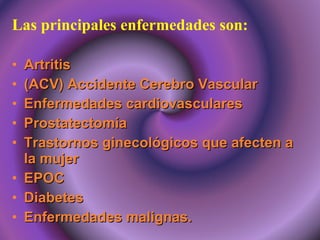 Las principales enfermedades son: Artritis (ACV) Accidente Cerebro Vascular Enfermedades cardiovasculares Prostatectomía Trastornos ginecológicos que afecten a la mujer EPOC Diabetes  Enfermedades malignas. 
