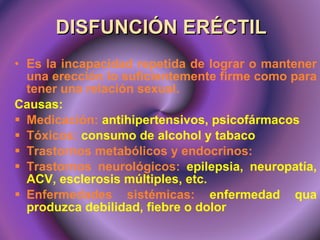 DISFUNCIÓN ERÉCTIL Es la incapacidad repetida de lograr o mantener una erección lo suficientemente firme como para tener una relación sexual. Causas:  Medicación:  antihipertensivos, psicofármacos Tóxicos:  consumo de alcohol y tabaco Trastornos metabólicos y endocrinos:  Trastornos neurológicos:  epilepsia, neuropatía, ACV, esclerosis múltiples, etc. Enfermedades sistémicas:  enfermedad qua produzca debilidad, fiebre o dolor 