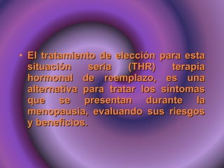 El tratamiento de elección para esta situación seria (THR) terapia hormonal de reemplazo, es una alternativa para tratar los síntomas que se presentan durante la menopausia, evaluando sus riesgos y beneficios. 