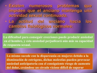 Existen numerosos problemas que impiden que el anciano mantenga una actividad sexual continuada. La actitud del anciano hacia los cambios fisiológicos normales: La dificultad para conseguir erecciones puede producir ansiedad  en el hombre, y esta ansiedad perjudicará aún más su capacidad  de respuesta sexual.   Lo mismo sucede con la dispareunia en mujeres debido a la  disminución de estrógeno, dichas molestias pueden provocar  ansiedad anticipatoria con el consiguiente riesgo de aumento  del dolor, creándose un círculo vicioso difícil de superar  