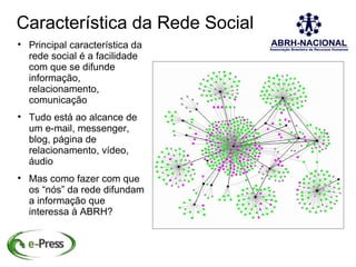 Característica da Rede Social

    Principal característica da
    rede social é a facilidade
    com que se difunde
    informação,
    relacionamento,
    comunicação

    Tudo está ao alcance de
    um e-mail, messenger,
    blog, página de
    relacionamento, vídeo,
    áudio

    Mas como fazer com que
    os “nós” da rede difundam
    a informação que
    interessa à ABRH?
 