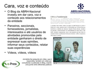 Cara, voz e conteúdo

    O Blog da ABRH-Nacional
    investiu em dar cara, voz e
    conteúdo aos relacionamentos
    da entidade

    Parceiros, seccionais,
    fornecedores, jornalistas,
    interessados e até usuários de
    atividades promovidas pela
    entidade ganharam o direito de
    expressar suas opiniões,
    informar seus conteúdos, relatar
    suas experiências

    Vídeos, vídeos, vídeos

                Jornalista faz pergunta em vídeo, que é
                     respondida, também em vídeo por
               consultores e publicada no Blog, criando
                   uma ponte entre diferentes públicos
 