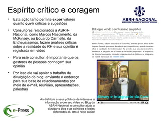 Espírito crítico e coragem

    Esta ação tanto permite expor valores
    quanto ouvir críticas e sugestões

    Consultores relacionados à ABRH-
    Nacional, como Marcos Nascimento, da
    McKinsey, ou Eduardo Carmello, da
    Entheusiasmos, fazem análises críticas
    sobre a realidade do RH e sua opinião é
    registrada em vídeo

    Para este consultor, é importante que os
    gestores de pessoas conheçam sua
    opinião

    Por isso ele vai apoiar o trabalho de
    divulgação do blog, enviando o endereço
    para sua base de relacionamentos por
    meio de e-mail, reuniões, apresentações,
    palestras

                    Ao distribuir a seus públicos de interesse a
                       informação sobre seu vídeo no Blog da
                           ABRH-Nacional, o consultor ajuda a
                          divulgar o blog e as opiniões e ideias
                               defendidas ali. Isto é rede social!
 