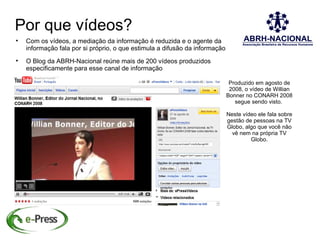 Por que vídeos?

    Com os vídeos, a mediação da informação é reduzida e o agente da
    informação fala por si próprio, o que estimula a difusão da informação

    O Blog da ABRH-Nacional reúne mais de 200 vídeos produzidos
    especificamente para esse canal de informação

                                                                              Produzido em agosto de
                                                                              2008, o vídeo de Willian
                                                                             Bonner no CONARH 2008
                                                                                segue sendo visto.

                                                                             Neste vídeo ele fala sobre
                                                                             gestão de pessoas na TV
                                                                             Globo, algo que você não
                                                                               vê nem na própria TV
                                                                                      Globo.
 