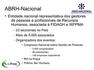 ABRH-Nacional
• Entidade nacional representativa dos gestores
   de pessoas e profissionais de Recursos
   Humanos, associada à FIDAGH e WFPMA
    – 23 seccionais no País
    – Mais de 5.000 associados
    – Organizadora dos eventos:
         • Congresso Nacional sobre Gestão de Pessoas
               – 3.000 congressistas
               – 80 palestrantes
               – 140 empresas expositoras
         • RH na Praça
         • Prêmio Ser Humano
 