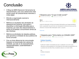 Conclusão

    O Blog da ABRH-Nacional é ferramenta de
    relacionamento, pois cria e desenvolve rede
    social a partir de características inerentes à
    mídia digital

    Difunde a organização nacional e
    internacionalmente

    Melhora os resultados das atividades de
    assessoria de imprensa, pois ajuda a
    diversificar a informação difundida para a
    imprensa, por meio dos relacionamentos e
    ajuda os jornalistas a encontrarem temas de
    seu interesse

    Melhora as atividades de relações públicas,
    pois aproxima a entidade de seus públicos de
    forma concreta

    Cria um forte diferencial de comunicação
    baseado na transmissão dos valores da
    entidade, que são os de associatividade,
    representatividade, sustentabilidade e
    visibilidade
 