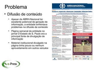 Problema

    Difusão de conteúdo
    
        Apesar da ABRH-Nacional ter
        excelente potencial de geração de
        informação, a entidade enfrentava
        problemas na difusão de conteúdo
    
        Página semanal da entidade no
        jornal O Estado de S. Paulo era a
        principal fonte de divulgação de
        informação
    
        Material institucional divulgado na
        página tinha pouco ou nenhum
        aproveitamento em outros veículos
 