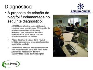Diagnóstico

    A proposta de criação do
    blog foi fundamentada no
    seguinte diagnóstico:
    
        ABRH-Nacional reúne vários públicos de
        interesse como executivos de RH e gestão de
        pessoas, consultores, professores,
        pesquisadores, estudantes, jornalistas
        especializados, entre outros, que são
        usuários intensivos de Internet
    
        Página do jornal O Estado de S. Paulo é
        limitada regionalmente e não espelha caráter
        nacional da entidade
    
        Ferramentas de busca na Internet valorizam
        sites mais indicados por outros sites, o que
        justificava a necessidade de maior
        agressividade no uso de mídias digitais
 