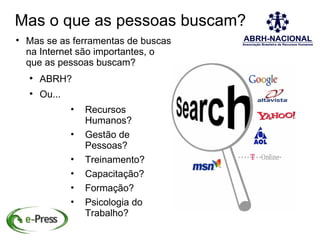 Mas o que as pessoas buscam?

    Mas se as ferramentas de buscas
    na Internet são importantes, o
    que as pessoas buscam?
    
        ABRH?
    
        Ou...
                •   Recursos
                    Humanos?
                •   Gestão de
                    Pessoas?
                •   Treinamento?
                •   Capacitação?
                •   Formação?
                •   Psicologia do
                    Trabalho?
 