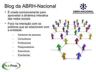 Blog da ABRH-Nacional

    É criado exclusivamente para
    aproveitar a dinâmica interativa
    das redes sociais

    Foco na interação com os
    públicos que se relacionam com
    a entidade:
       –    Gestores de pessoas
       –    Consultores
       –    Professores
       –    Pesquisadores
       –    Executivos
       –    Estudantes
 