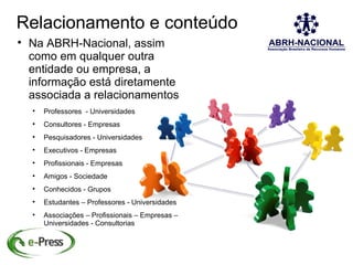 Relacionamento e conteúdo

    Na ABRH-Nacional, assim
    como em qualquer outra
    entidade ou empresa, a
    informação está diretamente
    associada a relacionamentos
    
        Professores - Universidades
    
        Consultores - Empresas
    
        Pesquisadores - Universidades
    
        Executivos - Empresas
    
        Profissionais - Empresas
    
        Amigos - Sociedade
    
        Conhecidos - Grupos
    
        Estudantes – Professores - Universidades
    
        Associações – Profissionais – Empresas –
        Universidades - Consultorias
 