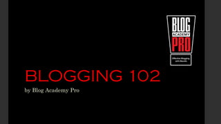 BLOGGING 102
by Blog Academy Pro
 