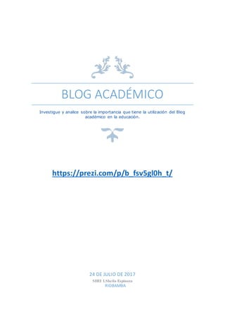 BLOG ACADÉMICO
Investigue y analice sobre la importancia que tiene la utilización del Blog
académico en la educación.
https://prezi.com/p/b_fsv5gl0h_t/
24 DE JULIO DE 2017
SHEI LSheila Espinoza
RIOBAMBA
 