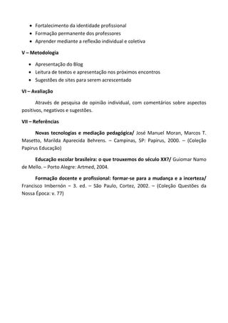  Fortalecimento da identidade profissional
    Formação permanente dos professores
    Aprender mediante a reflexão individual e coletiva

V – Metodologia

    Apresentação do Blog
    Leitura de textos e apresentação nos próximos encontros
    Sugestões de sites para serem acrescentado

VI – Avaliação

       Através de pesquisa de opinião individual, com comentários sobre aspectos
positivos, negativos e sugestões.

VII – Referências

      Novas tecnologias e mediação pedagógica/ José Manuel Moran, Marcos T.
Masetto, Marilda Aparecida Behrens. – Campinas, SP: Papirus, 2000. – (Coleção
Papirus Educação)

     Educação escolar brasileira: o que trouxemos do século XX?/ Guiomar Namo
de Mello. – Porto Alegre: Artmed, 2004.

      Formação docente e profissional: formar-se para a mudança e a incerteza/
Francisco Imbernón – 3. ed. – São Paulo, Cortez, 2002. – (Coleção Questões da
Nossa Época: v. 77)
 
