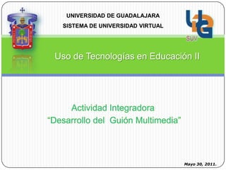 UNIVERSIDAD DE GUADALAJARA SISTEMA DE UNIVERSIDAD VIRTUAL  Uso de Tecnologías en Educación II Actividad Integradora  “Desarrollo del  Guión Multimedia” Mayo 30, 2011. 