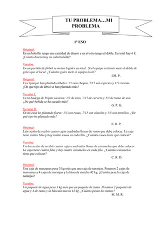 TU PROBLEMA…MI
PROBLEMA

1º ESO
Original:
En un bolsillo tengo una cantidad de dinero y en el otro tengo el doble. En total hay 6 €.
¿Cuánto dinero hay en cada bolsillo?
Versión:
En un partido de fútbol se meten 6 goles en total. Si el equipo visitante mete el doble de
goles que el local. ¿Cuántos goles mete el equipo local?
I.M. P.
Original:
En el parque han plantado árboles: 1/3 son chopos, 7/15 son cipreses y 1/5 encinas.
¿De qué tipo de árbol se han plantado más?
Versión I:
En la bodega de Pepito sacaron: 1/3 de vino, 7/15 de cerveza y 1/5 de zumo de uva.
¿De qué bebida se ha sacado más?
G. P. G.
Versión II:
En mi casa he plantado flores: 1/3 son rosas, 7/15 son claveles y 1/5 son tornillos. ¿De
qué tipo he plantado más?
S. R. P.
Original:
Luís acaba de recibir cuatro cajas cuadradas llenas de vasos que debe colocar. La caja
tiene cuatro filas y hay cuatro vasos en cada fila. ¿Cuántos vasos tiene que colocar?
Versión:
Carlos acaba de recibir cuatro cajas cuadradas llenas de caramelos que debe colocar.
La caja tiene cuatro filas y hay cuatro caramelos en cada fila. ¿Cuántos caramelos
tiene que colocar?
C. R. D.
Original:
Una caja de manzanas pesa 3 kg más que una caja de naranjas. Pesamos 2 cajas de
manzanas y 4 cajas de naranjas y la báscula marcha 42 kg. ¿Cuánto pesa la caja de
naranjas?
Versión:
Un paquete de agua pesa 3 kg más que un paquete de zumo. Pesamos 2 paquetes de
agua y 4 de zumo y la báscula marca 42 kg. ¿Cuánto pesan los zumos?
M. M. R.

 