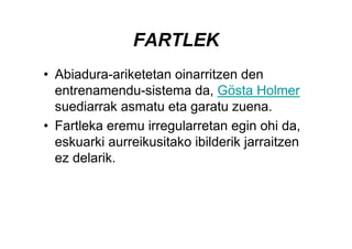 FARTLEK
• Abiadura-ariketetan oinarritzen den
  entrenamendu-sistema da, Gösta Holmer
  suediarrak asmatu eta garatu zuena.
• Fartleka eremu irregularretan egin ohi da,
  eskuarki aurreikusitako ibilderik jarraitzen
  ez delarik.
 