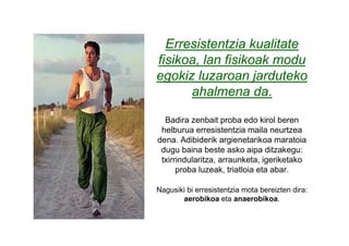 Erresistentzia kualitate
fisikoa, lan fisikoak modu
egokiz luzaroan jarduteko
      ahalmena da.

  Badira zenbait proba edo kirol beren
 helburua erresistentzia maila neurtzea
dena. Adibiderik argienetarikoa maratoia
 dugu baina beste asko aipa ditzakegu:
 txirrindularitza, arraunketa, igeriketako
      proba luzeak, triatloia eta abar.

Nagusiki bi erresistentzia mota bereizten dira:
       aerobikoa eta anaerobikoa.
 