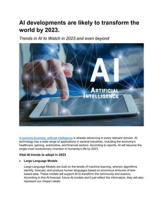 AI developments are likely to transform the
world by 2023.
Trends in AI to Watch in 2023 and even beyond
A booming business, artificial intelligence is already advancing in every relevant domain. AI
technology has a wide range of applications in several industries, including the economy's
healthcare, gaming, automotive, and financial sectors. According to reports, AI will become the
single most revolutionary invention in humanity's life by 2023.
Vital AI trends to adopt in 2023
 Large Language Models
Large Language Models are built on the tenets of machine learning, wherein algorithms
identify, forecast, and produce human languages based on enormous amounts of text-
based data. These models will support AI to transform the community and science.
According to this AI forecast, future AI models won't just reflect the information; they will also
represent our chosen ideals.
 