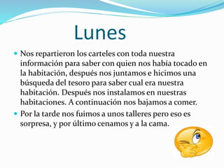 Lunes
 Nos repartieron los carteles con toda nuestra
información para saber con quien nos había tocado en
la habitación, después nos juntamos e hicimos una
búsqueda del tesoro para saber cual era nuestra
habitación. Después nos instalamos en nuestras
habitaciones. A continuación nos bajamos a comer.
 Por la tarde nos fuimos a unos talleres pero eso es
sorpresa, y por último cenamos y a la cama.
 