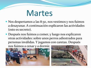 Martes
 Nos despertamos a las 8:30, nos vestimos y nos fuimos
a desayunar. A continuación explicaron las actividades
(esto es secreto).
 Después nos fuimos a comer, y luego nos explicaron
otras actividades: sobre unos perros adiestrados para
personas inválidas. Y jugamos con caretas. Después
nos fuimos a cenar y a dormir.
 