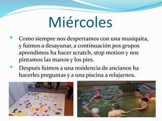 Miércoles
• Como siempre nos despertamos con una musiquita,
y fuimos a desayunar, a continuación pos grupos
aprendimos ha hacer scratch, stop motion y nos
pintamos las manos y los pies.
• Después fuimos a una residencia de ancianos ha
hacerles preguntas y a una piscina a relajarnos.
 